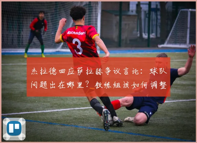 杰拉德回应萨拉赫争议言论:球队问题出在哪里?教练组该如何调整?