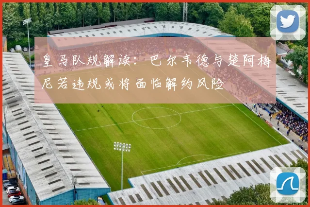 皇马队规解读：巴尔韦德与楚阿梅尼若违规或将面临解约风险
