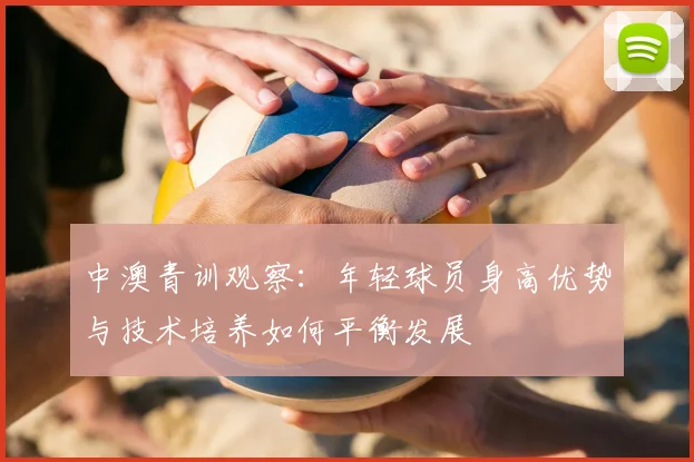 中澳青训观察:年轻球员身高优势与技术培养如何平衡发展