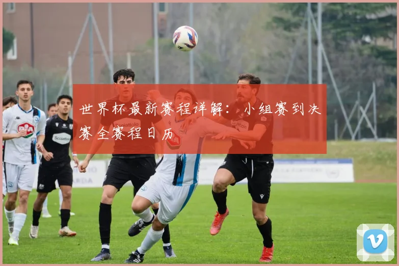 世界杯最新赛程详解：小组赛到决赛全赛程日历