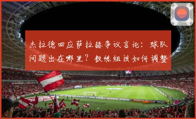 杰拉德回应萨拉赫争议言论:球队问题出在哪里?教练组该如何调整?