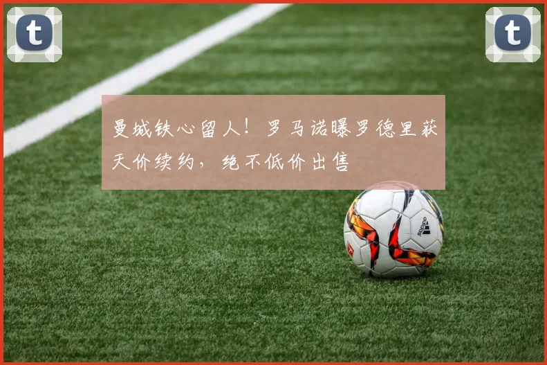 曼城铁心留人！罗马诺曝罗德里获天价续约，绝不低价出售