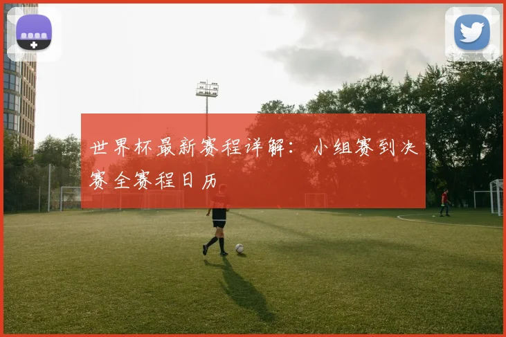 世界杯最新赛程详解：小组赛到决赛全赛程日历