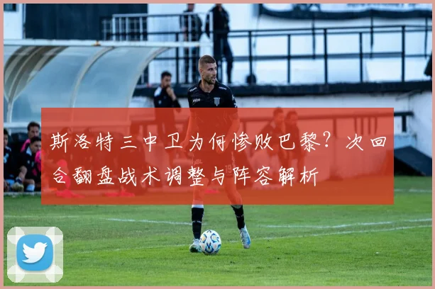 斯洛特三中卫为何惨败巴黎？次回合翻盘战术调整与阵容解析
