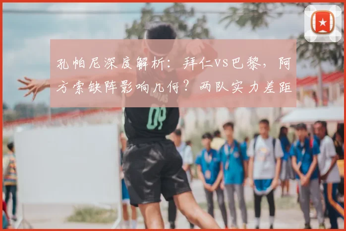 孔帕尼深度解析:拜仁vs巴黎,阿方索缺阵影响几何?两队实力差距全面对比