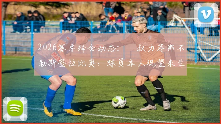 2026赛季转会动态:囧叔力荐那不勒斯签拉比奥,球员本人观望米兰换帅进展