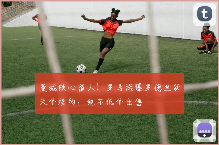 曼城铁心留人！罗马诺曝罗德里获天价续约，绝不低价出售
