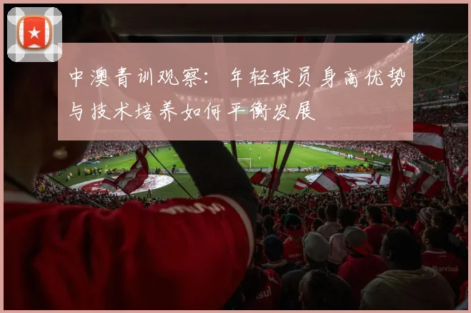 中澳青训观察：年轻球员身高优势与技术培养如何平衡发展
