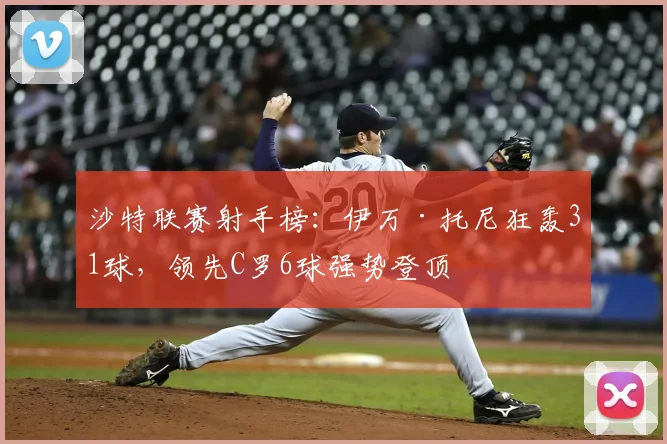 沙特联赛射手榜：伊万·托尼狂轰31球，领先C罗6球强势登顶