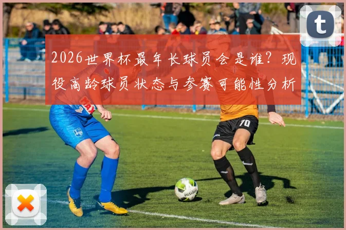 2026世界杯最年长球员会是谁?现役高龄球员状态与参赛可能性分析